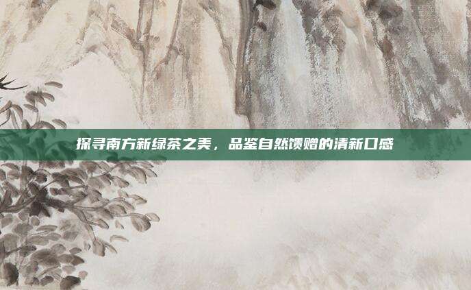 探寻南方新绿茶之美，品鉴自然馈赠的清新口感