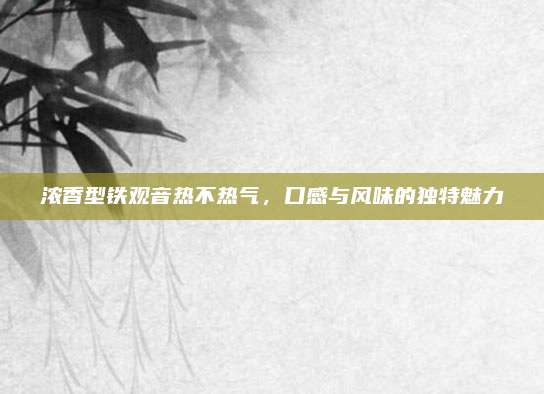 浓香型铁观音热不热气,口感与风味的独特魅力