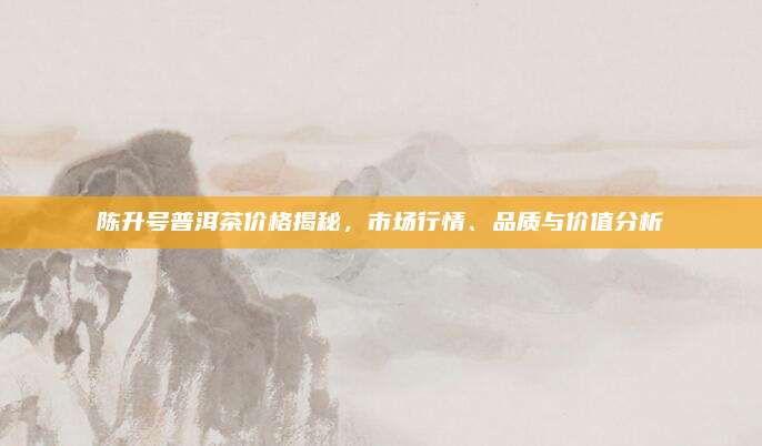 陈升号普洱茶价格揭秘，市场行情、品质与价值分析