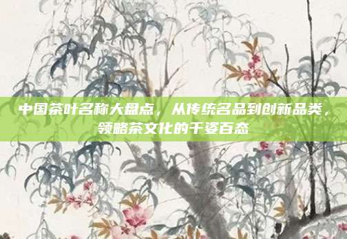 中国茶叶名称大盘点,从传统名品到创新品类,领略茶文化的千姿百态