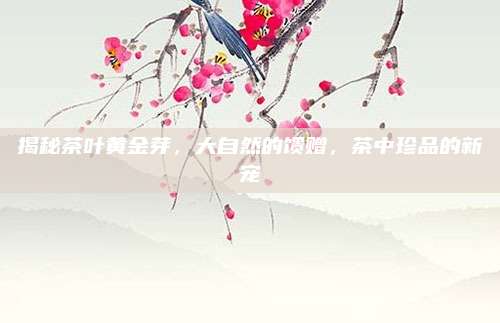 揭秘茶叶黄金芽,大自然的馈赠,茶中珍品的新宠