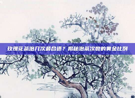 玫瑰花茶泡几次最合适?揭秘泡茶次数的黄金比例