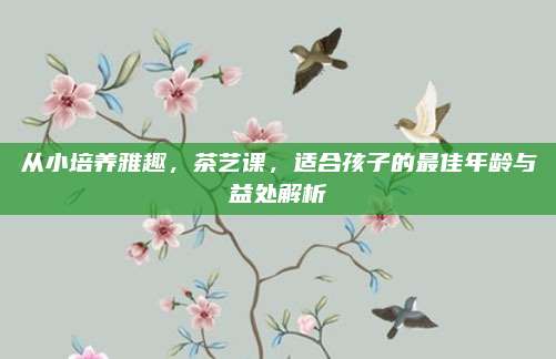 从小培养雅趣，茶艺课，适合孩子的最佳年龄与益处解析