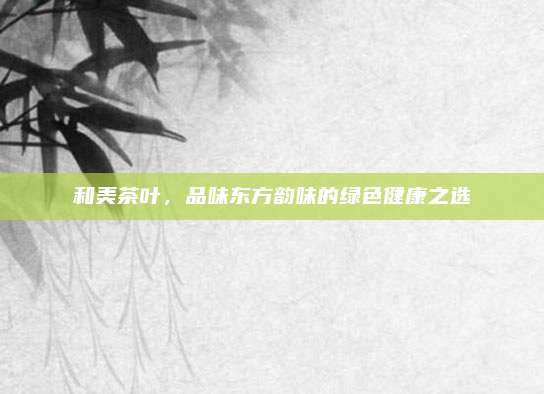 和美茶叶，品味东方韵味的绿色健康之选