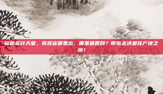 探秘茶叶天堂，铁观音哪里出，哪里最香醇？带你走进最佳产地之旅！