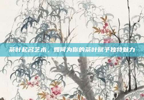 茶叶起名艺术，如何为你的茶叶赋予独特魅力