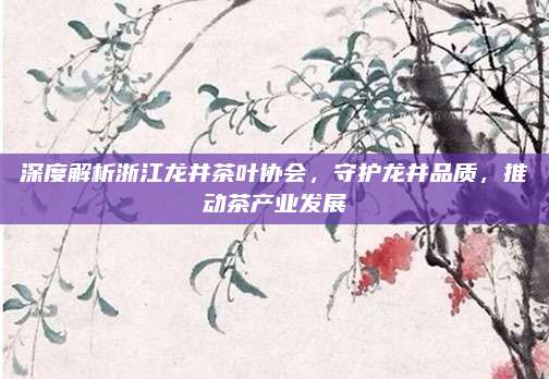 深度解析浙江龙井茶叶协会，守护龙井品质，推动茶产业发展