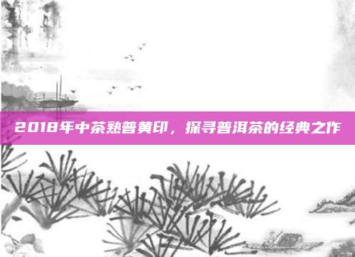 2018年中茶熟普黄印，探寻普洱茶的经典之作