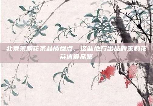 北京茉莉花茶品质盘点，这些地方出品的茉莉花茶值得品鉴