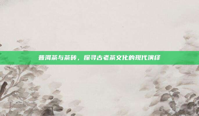 普洱茶与茶砖,探寻古老茶文化的现代演绎