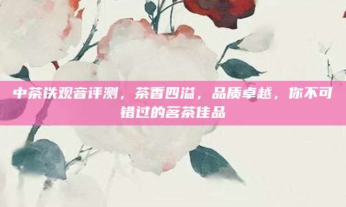 中茶铁观音评测,茶香四溢,品质卓越,你不可错过的茗茶佳品