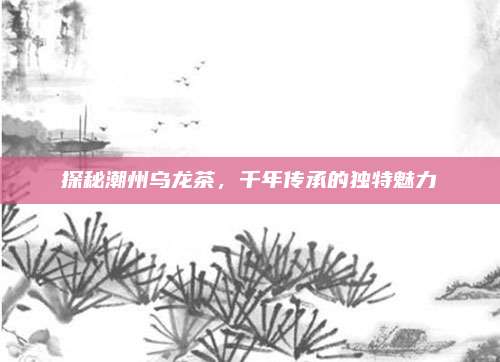 探秘潮州乌龙茶,千年传承的独特魅力