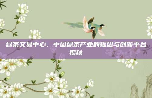 绿茶交易中心，中国绿茶产业的枢纽与创新平台揭秘