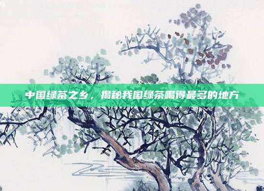 中国绿茶之乡，揭秘我国绿茶喝得最多的地方