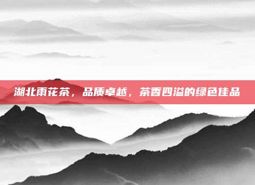 湖北雨花茶，品质卓越，茶香四溢的绿色佳品