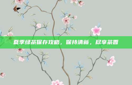 夏季绿茶保存攻略，保持清新，尽享茶香