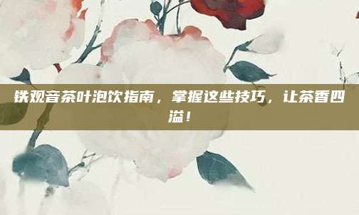 铁观音茶叶泡饮指南，掌握这些技巧，让茶香四溢！