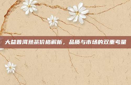 大益普洱熟茶价格解析，品质与市场的双重考量