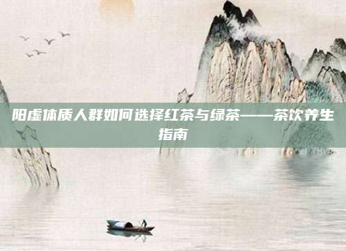 阳虚体质人群如何选择红茶与绿茶——茶饮养生指南