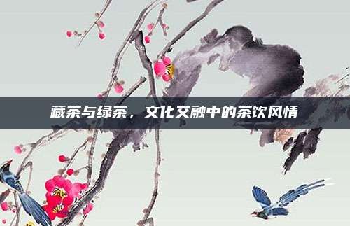 藏茶与绿茶,文化交融中的茶饮风情