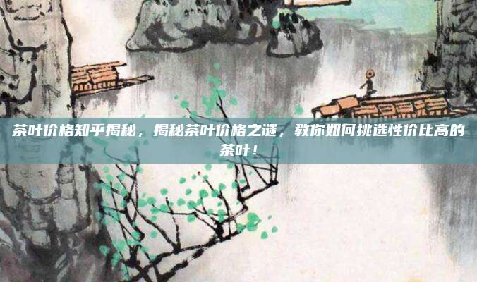 茶叶价格知乎揭秘,揭秘茶叶价格之谜,教你如何挑选性价比高的茶叶!