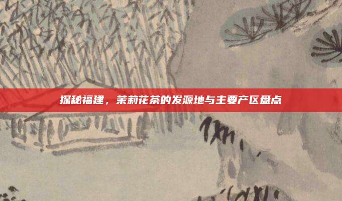 探秘福建，茉莉花茶的发源地与主要产区盘点