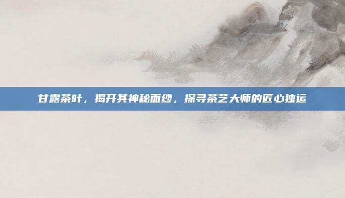 甘露茶叶，揭开其神秘面纱，探寻茶艺大师的匠心独运