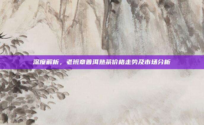 深度解析,老班章普洱熟茶价格走势及市场分析