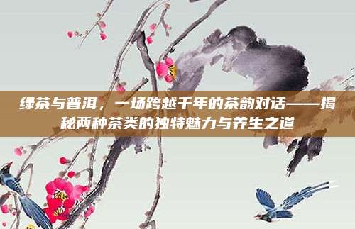 绿茶与普洱，一场跨越千年的茶韵对话——揭秘两种茶类的独特魅力与养生之道