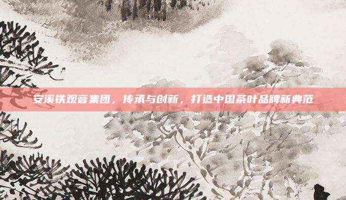 安溪铁观音集团，传承与创新，打造中国茶叶品牌新典范