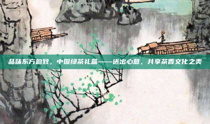品味东方韵致，中国绿茶礼盒——送出心意，共享茶香文化之美