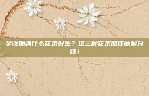 孕晚期喝什么花茶好生？这三种花茶助你顺利分娩！