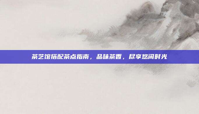 茶艺馆搭配茶点指南,品味茶香,尽享悠闲时光