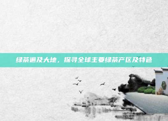 绿茶遍及大地,探寻全球主要绿茶产区及特色
