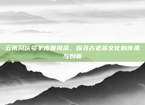 云南同庆号羊皮普洱茶,探寻古老茶文化的传承与创新