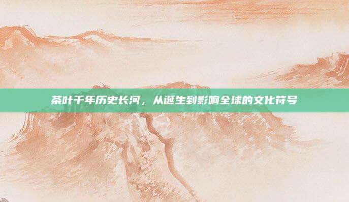 茶叶千年历史长河,从诞生到影响全球的文化符号