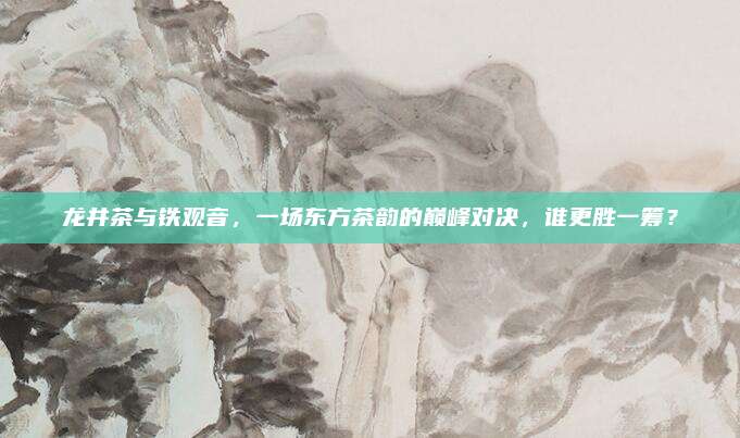 龙井茶与铁观音,一场东方茶韵的巅峰对决,谁更胜一筹?