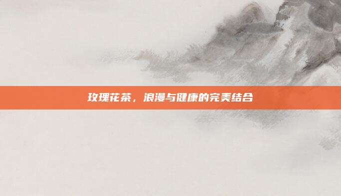 玫瑰花茶，浪漫与健康的完美结合