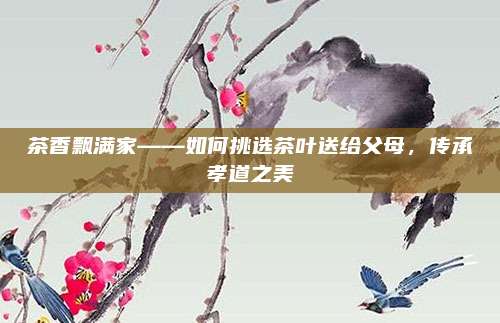 茶香飘满家——如何挑选茶叶送给父母，传承孝道之美