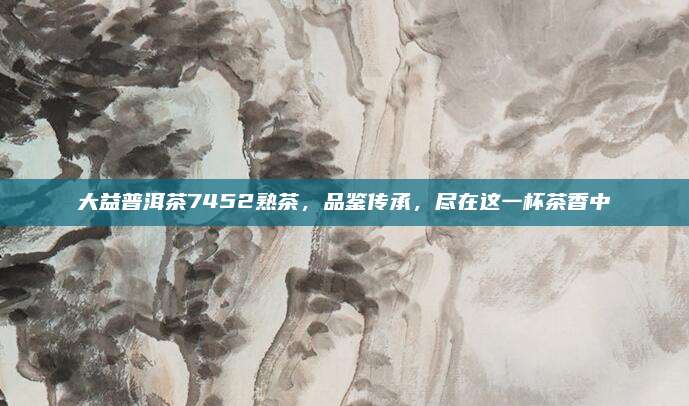 大益普洱茶7452熟茶，品鉴传承，尽在这一杯茶香中