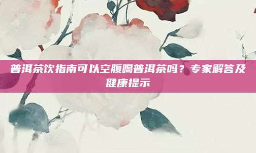 普洱茶饮指南可以空腹喝普洱茶吗？专家解答及健康提示