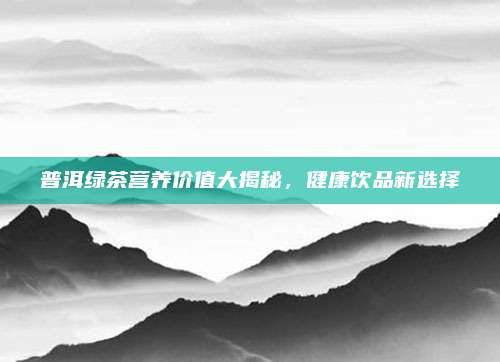 普洱绿茶营养价值大揭秘，健康饮品新选择