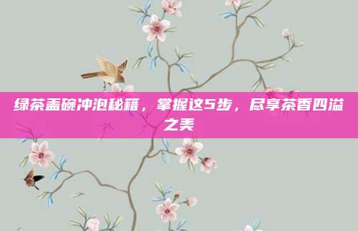 绿茶盖碗冲泡秘籍,掌握这5步,尽享茶香四溢之美
