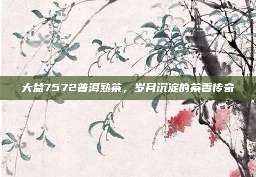 大益7572普洱熟茶,岁月沉淀的茶香传奇