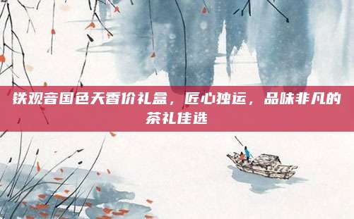 铁观音国色天香价礼盒,匠心独运,品味非凡的茶礼佳选
