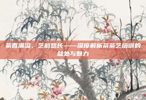 茶香满溢,艺韵悠长——深度解析茶茶艺培训的益处与魅力
