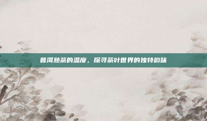 普洱熟茶的温度,探寻茶叶世界的独特韵味