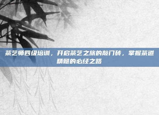 茶艺师四级培训，开启茶艺之旅的敲门砖，掌握茶道精髓的必经之路