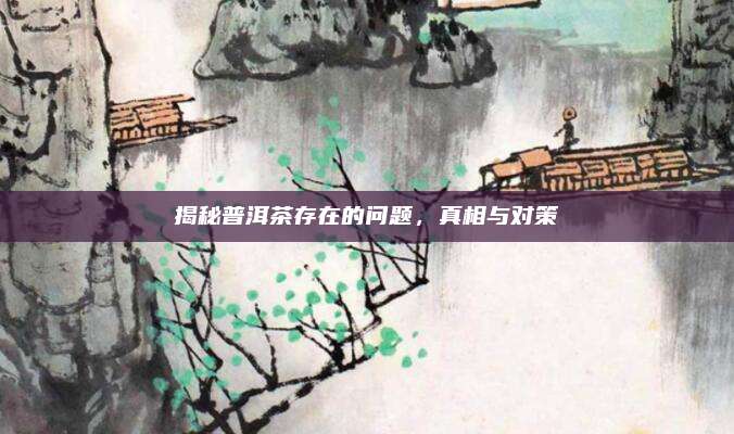 揭秘普洱茶存在的问题，真相与对策