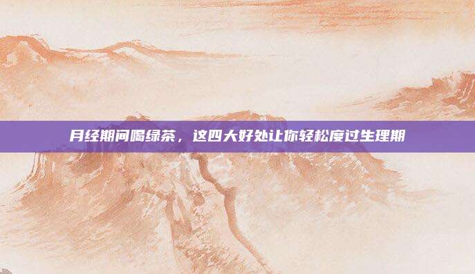 月经期间喝绿茶，这四大好处让你轻松度过生理期